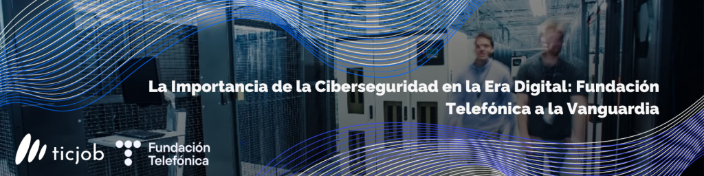 La Importancia de la Ciberseguridad en la Era Digital: Fundación Telefónica a la Vanguardia